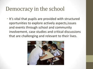 Democracy in the school
• It’s vital that pupils are provided with structured
oportunities to explore actively aspects,issues
and events through school and community
involvement, case studies and critical discussions
that are challenging and relevant to their lives.