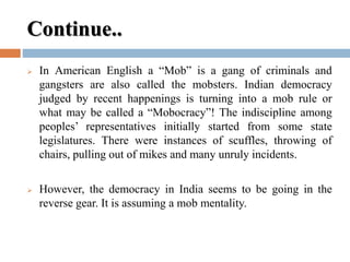Continue..
 In American English a “Mob” is a gang of criminals and
gangsters are also called the mobsters. Indian democracy
judged by recent happenings is turning into a mob rule or
what may be called a “Mobocracy”! The indiscipline among
peoples’ representatives initially started from some state
legislatures. There were instances of scuffles, throwing of
chairs, pulling out of mikes and many unruly incidents.
 However, the democracy in India seems to be going in the
reverse gear. It is assuming a mob mentality.
 