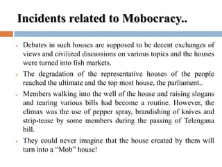Incidents related to Mobocracy..
 Debates in such houses are supposed to be decent exchanges of
views and civilized discussions on various topics and the houses
were turned into fish markets.
 The degradation of the representative houses of the people
reached the ultimate and the top most house, the parliament..
 Members walking into the well of the house and raising slogans
and tearing various bills had become a routine. However, the
climax was the use of pepper spray, brandishing of knives and
strip-tease by some members during the passing of Telengana
bill.
 They could never imagine that the house created by them will
turn into a “Mob” house!
 