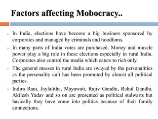 Factors affecting Mobocracy..
 In India, elections have become a big business sponsored by
corporates and managed by criminals and hoodlums.
 In many parts of India votes are purchased. Money and muscle
power play a big role in these elections especially in rural India.
Corporates also control the media which caters to rich only.
 The general masses in rural India are swayed by the personalities
as the personality cult has been promoted by almost all political
parties.
 Indira Rani, Jaylalitha, Mayawati, Rajiv Gandhi, Rahul Gandhi,
Akilesh Yadav and so on are presented as political stalwarts but
basically they have come into politics because of their family
connections.
 