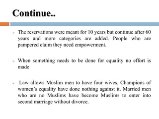 Continue..
 The reservations were meant for 10 years but continue after 60
years and more categories are added. People who are
pampered claim they need empowerment.
 When something needs to be done for equality no effort is
made
 Law allows Muslim men to have four wives. Champions of
women’s equality have done nothing against it. Married men
who are no Muslims have become Muslims to enter into
second marriage without divorce.
 