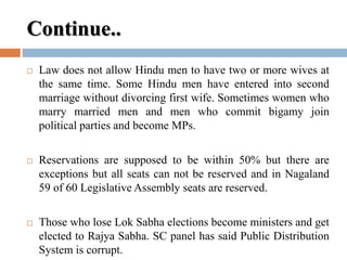 Continue..
 Law does not allow Hindu men to have two or more wives at
the same time. Some Hindu men have entered into second
marriage without divorcing first wife. Sometimes women who
marry married men and men who commit bigamy join
political parties and become MPs.
 Reservations are supposed to be within 50% but there are
exceptions but all seats can not be reserved and in Nagaland
59 of 60 Legislative Assembly seats are reserved.
 Those who lose Lok Sabha elections become ministers and get
elected to Rajya Sabha. SC panel has said Public Distribution
System is corrupt.
 