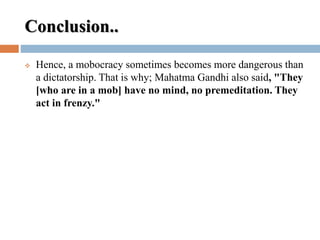 Conclusion..
 Hence, a mobocracy sometimes becomes more dangerous than
a dictatorship. That is why; Mahatma Gandhi also said, "They
[who are in a mob] have no mind, no premeditation. They
act in frenzy."
 