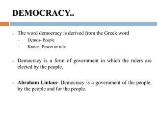 DEMOCRACY..
 The word democracy is derived from the Greek word
 Demos- People
 Kratos- Power or rule
 Democracy is a form of government in which the rulers are
elected by the people.
 Abraham Linkon- Democracy is a government of the people,
by the people and for the people.
 