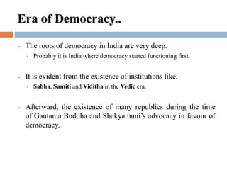 Era of Democracy..
 The roots of democracy in India are very deep.
 Probably it is India where democracy started functioning first.
 It is evident from the existence of institutions like.
 Sabha, Samiti and Viditha in the Vedic era.
 Afterward, the existence of many republics during the time
of Gautama Buddha and Shakyamuni’s advocacy in favour of
democracy.
 