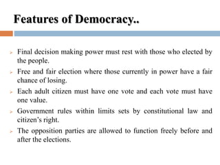 Features of Democracy..
 Final decision making power must rest with those who elected by
the people.
 Free and fair election where those currently in power have a fair
chance of losing.
 Each adult citizen must have one vote and each vote must have
one value.
 Government rules within limits sets by constitutional law and
citizen’s right.
 The opposition parties are allowed to function freely before and
after the elections.
 