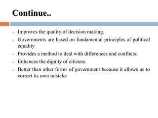 Continue..
 Improves the quality of decision making.
 Governments are based on fundamental principles of political
equality
 Provides a method to deal with differences and conflicts.
 Enhances the dignity of citizens.
 Better than other forms of government because it allows us to
correct its own mistake
 