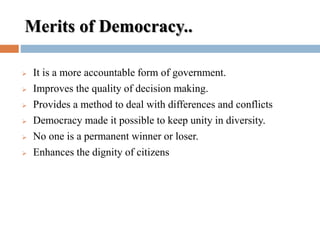 Merits of Democracy..
 It is a more accountable form of government.
 Improves the quality of decision making.
 Provides a method to deal with differences and conflicts
 Democracy made it possible to keep unity in diversity.
 No one is a permanent winner or loser.
 Enhances the dignity of citizens
 