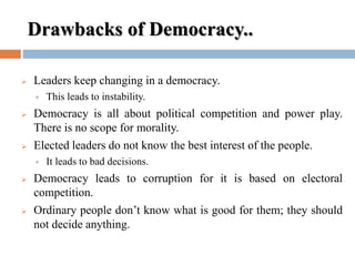 Drawbacks of Democracy..
 Leaders keep changing in a democracy.
 This leads to instability.
 Democracy is all about political competition and power play.
There is no scope for morality.
 Elected leaders do not know the best interest of the people.
 It leads to bad decisions.
 Democracy leads to corruption for it is based on electoral
competition.
 Ordinary people don’t know what is good for them; they should
not decide anything.
 