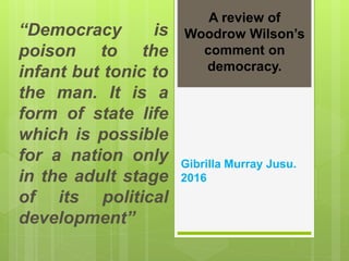 “Democracy is
poison to the
infant but tonic to
the man. It is a
form of state life
which is possible
for a nation only
in the adult stage
of its political
development”
A review of
Woodrow Wilson’s
comment on
democracy.
Gibrilla Murray Jusu.
2016
 