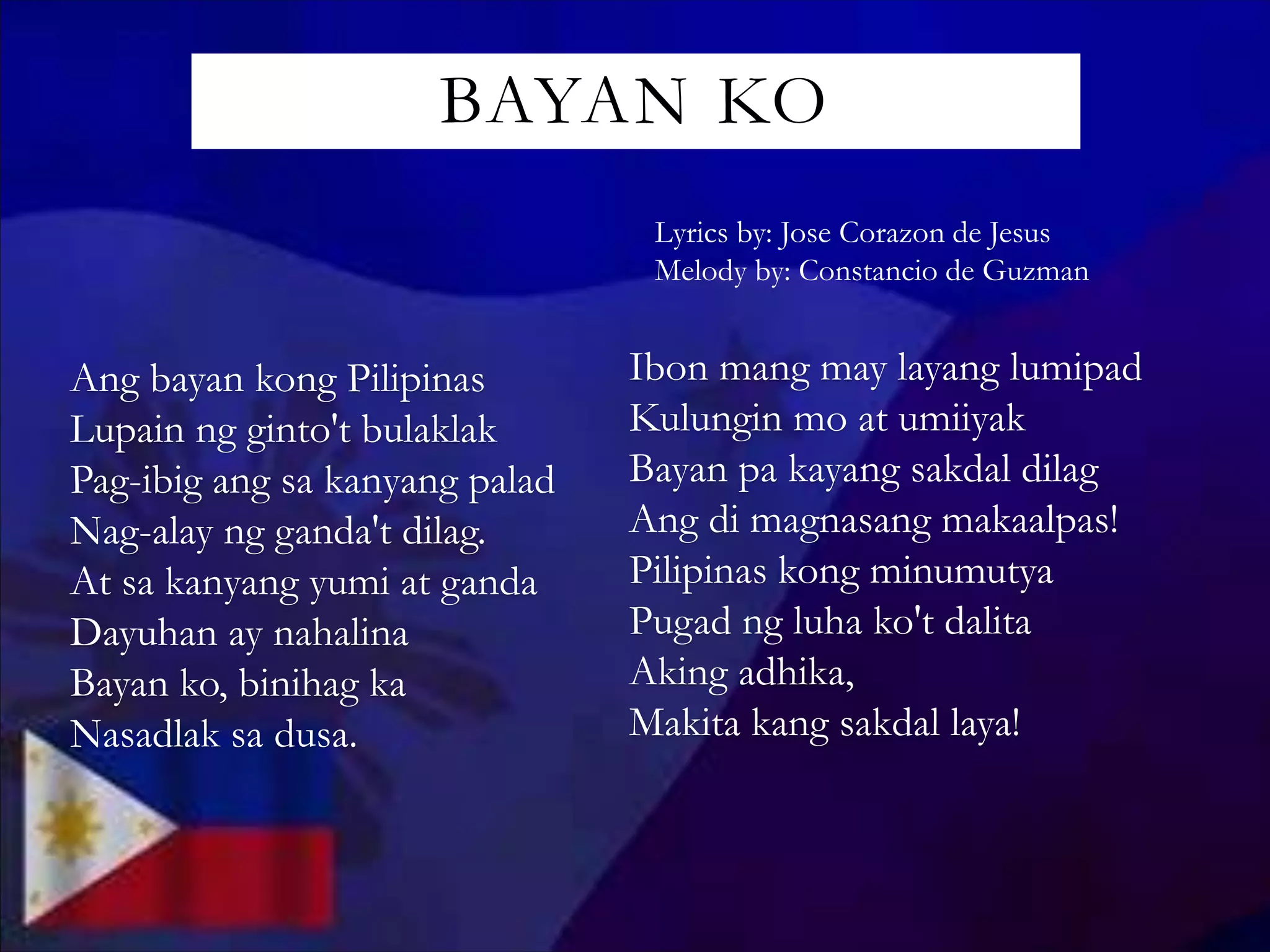 BAYAN KO
Lyrics by: Jose Corazon de Jesus
Melody by: Constancio de Guzman
Ang bayan kong Pilipinas
Lupain ng ginto't bulaklak
Pag-ibig ang sa kanyang palad
Nag-alay ng ganda't dilag.
At sa kanyang yumi at ganda
Dayuhan ay nahalina
Bayan ko, binihag ka
Nasadlak sa dusa.
Ibon mang may layang lumipad
Kulungin mo at umiiyak
Bayan pa kayang sakdal dilag
Ang di magnasang makaalpas!
Pilipinas kong minumutya
Pugad ng luha ko't dalita
Aking adhika,
Makita kang sakdal laya!
 