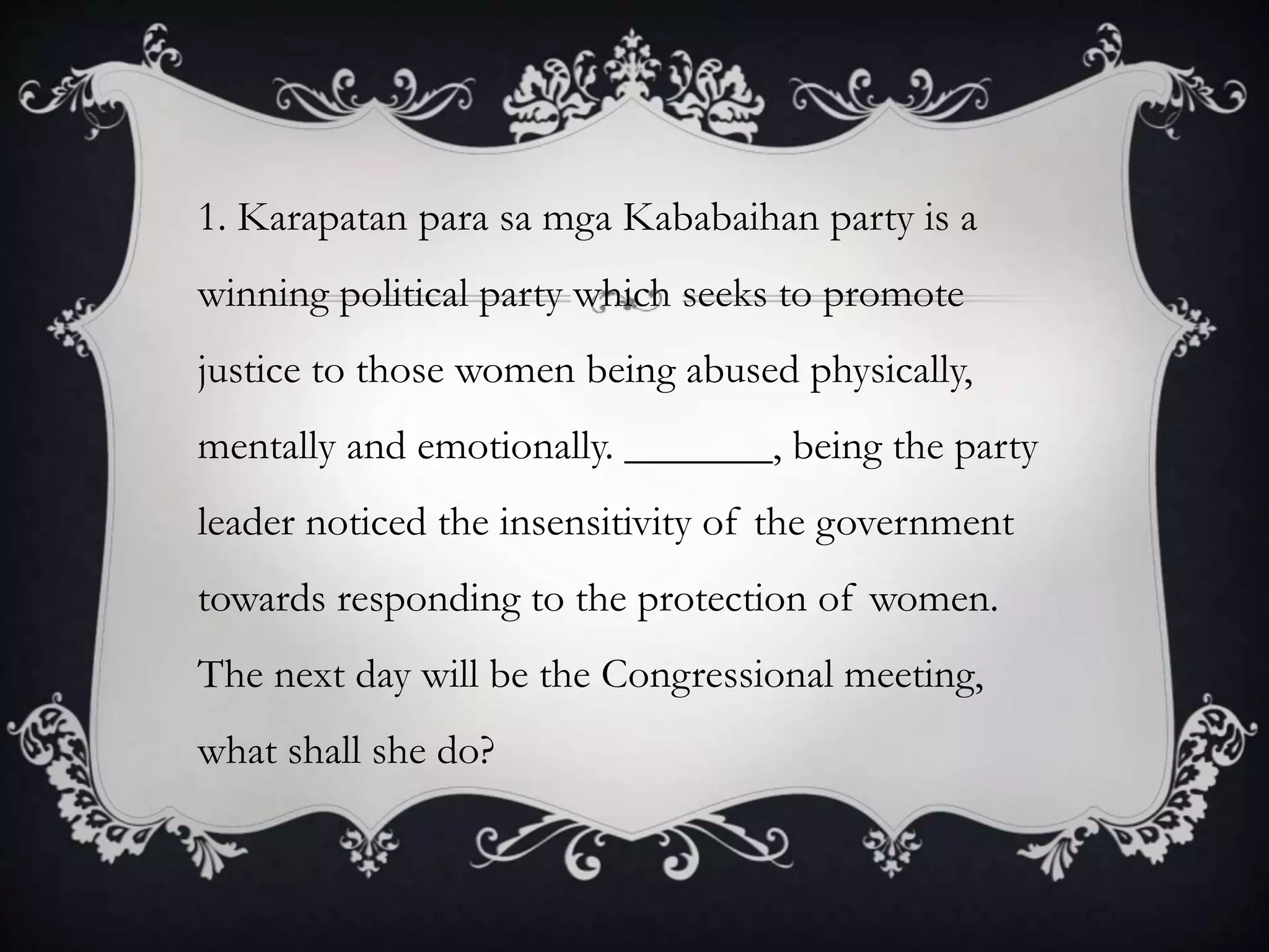 1. Karapatan para sa mga Kababaihan party is a
winning political party which seeks to promote
justice to those women being abused physically,
mentally and emotionally. _______, being the party
leader noticed the insensitivity of the government
towards responding to the protection of women.
The next day will be the Congressional meeting,
what shall she do?
 
