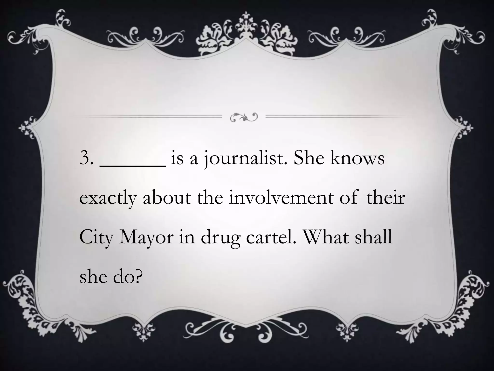 3. ______ is a journalist. She knows
exactly about the involvement of their
City Mayor in drug cartel. What shall
she do?
 
