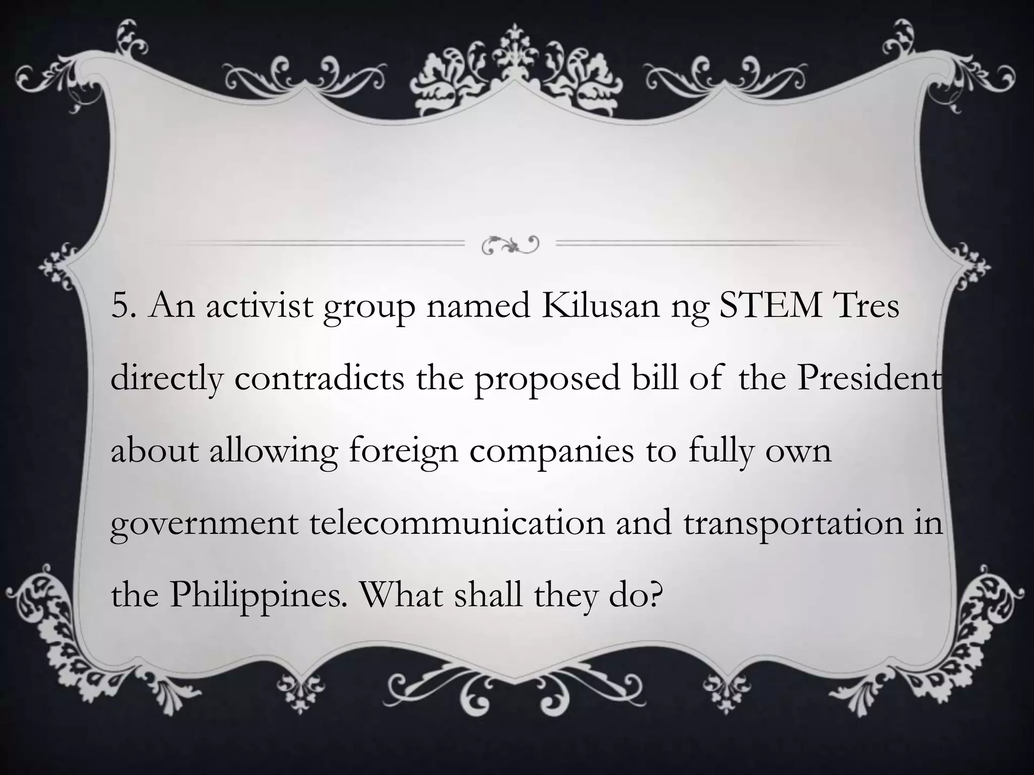 5. An activist group named Kilusan ng STEM Tres
directly contradicts the proposed bill of the President
about allowing foreign companies to fully own
government telecommunication and transportation in
the Philippines. What shall they do?
 