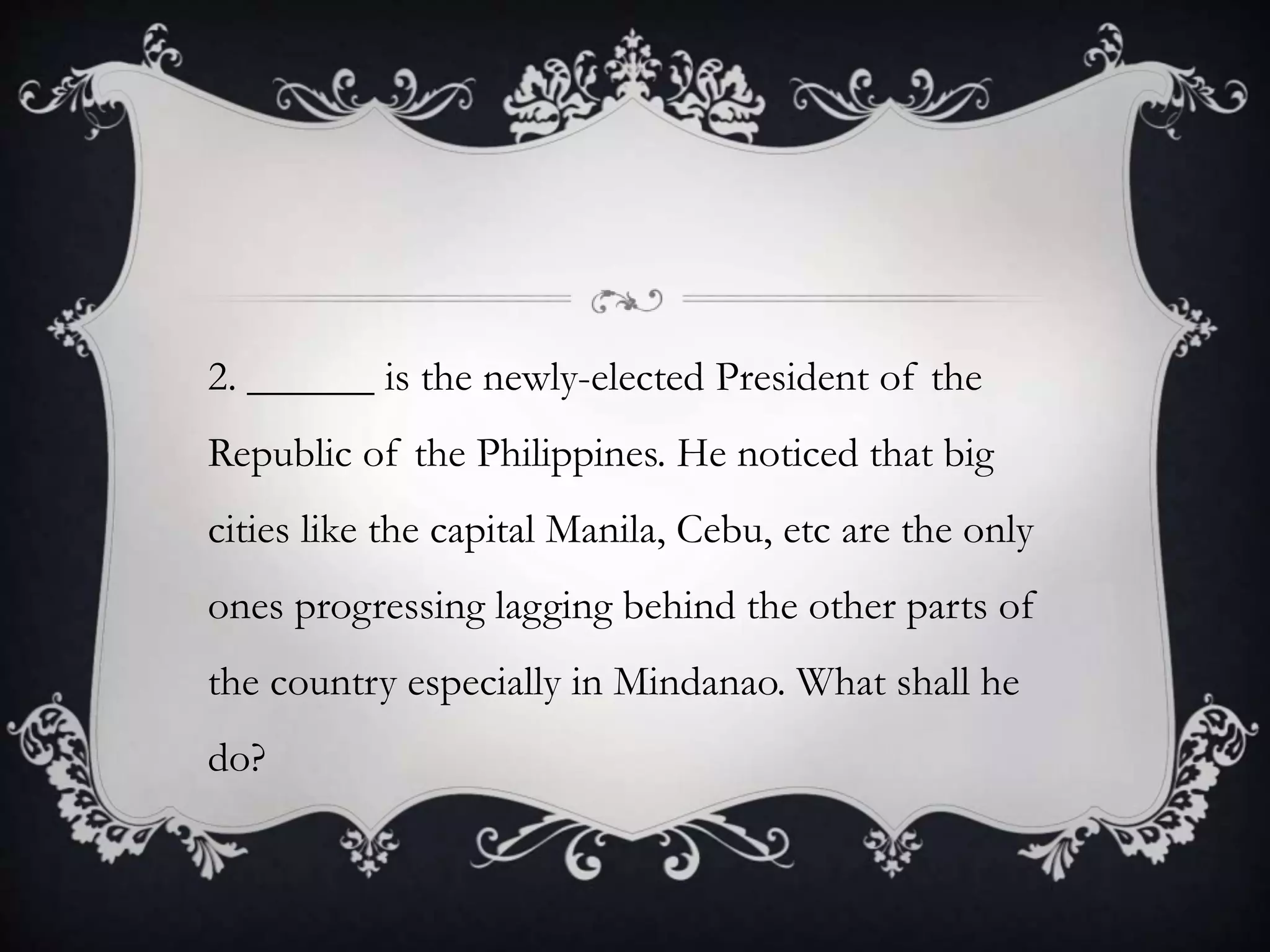 2. ______ is the newly-elected President of the
Republic of the Philippines. He noticed that big
cities like the capital Manila, Cebu, etc are the only
ones progressing lagging behind the other parts of
the country especially in Mindanao. What shall he
do?
 