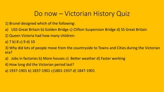 Do now – Victorian History Quiz
1) Brunel designed which of the following:
a) USS Great Britain b) Golden Bridge c) Clifton Suspension Bridge d) SS Great Britain
2) Queen Victoria had how many children:
a) 7 b) 8 c) 9 d) 10
3) Why did lots of people move from the countryside to Towns and Cities during the Victorian
era?
a) Jobs in factories b) More houses c) Better weather d) Faster working
4) How long did the Victorian period last?
a) 1937-1901 b) 1837-1901 c)1801-1937 d) 1847-1901
 