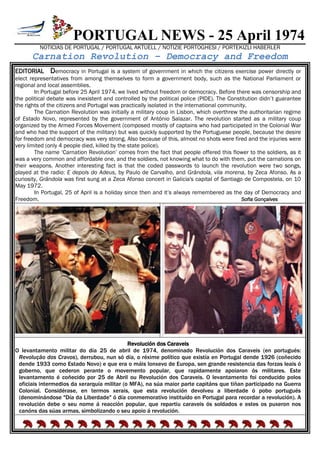 PORTUGAL NEWS - 25 April 1974
NOTICIAS DE PORTUGAL / PORTUGAL AKTUELL / NOTIZIE PORTOGHESI / PORTEKIZLI HABERLER
Carnation Revolution – Democracy and Freedom
EDITORIAL Democracy in Portugal is a system of government in which the citizens exercise power directly or
elect representatives from among themselves to form a government body, such as the National Parliament or
regional and local assemblies.
In Portugal before 25 April 1974, we lived without freedom or democracy. Before there was censorship and
the political debate was inexistent and controlled by the political police (PIDE). The Constitution didn’t guarantee
the rights of the citizens and Portugal was practically isolated in the international community.
The Carnation Revolution was initially a military coup in Lisbon, which overthrew the authoritarian regime
of Estado Novo, represented by the government of António Salazar. The revolution started as a military coup
organized by the Armed Forces Movement (composed mostly of captains who had participated in the Colonial War
and who had the support of the military) but was quickly supported by the Portuguese people, because the desire
for freedom and democracy was very strong. Also because of this, almost no shots were fired and the injuries were
very limited (only 4 people died, killed by the state police).
The name ‘Carnation Revolution’ comes from the fact that people offered this flower to the soldiers, as it
was a very common and affordable one, and the soldiers, not knowing what to do with them, put the carnations on
their weapons. Another interesting fact is that the coded passwords to launch the revolution were two songs,
played at the radio: E depois do Adeus, by Paulo de Carvalho, and Grândola, vila morena, by Zeca Afonso. As a
curiosity, Grândola was first sung at a Zeca Afonso concert in Galicia's capital of Santiago de Compostela, on 10
May 1972.
In Portugal, 25 of April is a holiday since then and it’s always remembered as the day of Democracy and
Freedom. Sofia Gonçalves
Revolución dos Caraveis
O levantamento militar do día 25 de abril de 1974, denominado Revolución dos Caraveis (en portugués:
Revolução dos Cravos), derrubou, nun só día, o réxime político que existía en Portugal dende 1926 (coñecido
dende 1933 como Estado Novo) e que era o máis lonxevo de Europa, sen grande resistencia das forzas leais ó
goberno, que cederon perante o movemento popular, que rapidamente apoiaron ós militares. Este
levantamento é coñecido por 25 de Abril ou Revolución dos Caraveis. O levantamento foi conducido polos
oficiais intermedios da xerarquía militar (o MFA), na súa maior parte capitáns que tiñan participado na Guerra
Colonial. Considérase, en termos xerais, que esta revolución devolveu a liberdade ó pobo portugués
(denominándose "Día da Liberdade" ó día conmemorativo instituído en Portugal para recordar a revolución). A
revolución debe o seu nome á reacción popular, que repartiu caraveis ós soldados e estes os puxeron nos
canóns das súas armas, simbolizando o seu apoio á revolución.
 