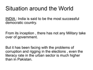 Situation around the World
INDIA : India is said to be the most successful
democratic country.
From its inception , there has not any Military take
over of government.
But it has been facing with the problems of
corruption and rigging in the elections , even the
literacy rate in the urban sector is much higher
than in Pakistan.
 