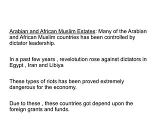 Arabian and African Muslim Estates: Many of the Arabian
and African Muslim countries has been controlled by
dictator leadership.
In a past few years , revelotution rose against dictators in
Egypt , Iran and Libiya
These types of riots has been proved extremely
dangerous for the economy.
Due to these , these countries got depend upon the
foreign grants and funds.
 