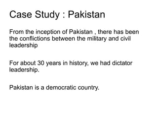 Case Study : Pakistan
From the inception of Pakistan , there has been
the conflictions between the military and civil
leadership
For about 30 years in history, we had dictator
leadership.
Pakistan is a democratic country.
 