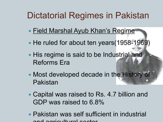 Dictatorial Regimes in Pakistan
 Field Marshal Ayub Khan’s Regime
 He ruled for about ten years(1958-1969)
 His regime is said to be Industrial and
Reforms Era
 Most developed decade in the History of
Pakistan
 Capital was raised to Rs. 4.7 billion and
GDP was raised to 6.8%
 Pakistan was self sufficient in industrial
 