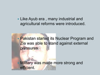  Like Ayub era , many industrial and
agricultural reforms were introduced.
 Pakistan started its Nuclear Program and
Zia was able to stand against external
pressures.
 Military was made more strong and
efficient.
 