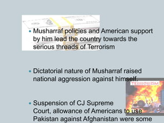  Musharraf policies and American support
by him lead the country towards the
serious threads of Terrorism
 Dictatorial nature of Musharraf raised
national aggression against himself.
 Suspension of CJ Supreme
Court, allowance of Americans to use
Pakistan against Afghanistan were some
 