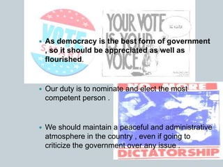  As democracy is the best form of government
, so it should be appreciated as well as
flourished.
 Our duty is to nominate and elect the most
competent person .
 We should maintain a peaceful and administrative
atmosphere in the country , even if going to
criticize the government over any issue .
 