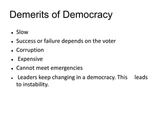 Demerits of Democracy
 Slow
 Success or failure depends on the voter
 Corruption
 Expensive
 Cannot meet emergencies
 Leaders keep changing in a democracy. This leads
to instability.
 