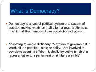 What is Democracy?
 Democracy is a type of political system or a system of
decision making within an institution or organisation etc.
In which all the members have equal share of power .
 According to oxford dictionary “A system of government in
which all the people of state or polity... Are involved in
decisions about its affairs , typically by voting to elect a
representative to a parliament or similar assembly”
 