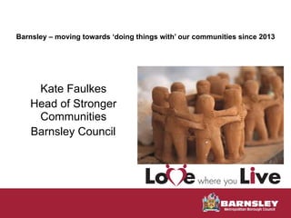  
Barnsley – moving towards ‘doing things with’ our communities since 2013 
Kate Faulkes
Head of Stronger
Communities
Barnsley Council
 