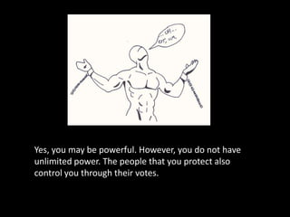 Yes, you may be powerful. However, you do not have unlimited power. The people that you protect also control you through their votes.