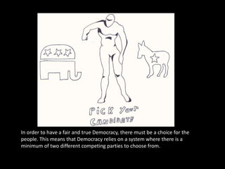 In order to have a fair and true Democracy, there must be a choice for the people. This means that Democracy relies on a system where there is a minimum of two different competing parties to choose from.