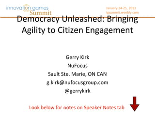 January 24-25, 2013
                                    Igsummit.weebly.com




Democracy Unleashed: Bringing
 Agility to Citizen Engagement
                   Gerry Kirk
                    NuFocus
           Sault Ste. Marie, ON CAN
          g.kirk@nufocusgroup.com
                  @gerrykirk

   Look below for notes on Speaker Notes tab
 
