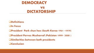 DEMOCRACY
vs
DICTATORSHIP
Definitions
In Focus
President Park chun hee (South Korea 1961 -1979)
President Pervez Musharraf (Pakistan 1999- 2008 )
Similarities between both presidents
Conclusion
 