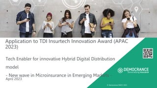 © Democrance DMCC 2023
Application to TDI Insurtech Innovation Award (APAC
2023)
Tech Enabler for innovative Hybrid Digital Distribution
model
- New wave in Microinsurance in Emerging Markets -
April 2023
 