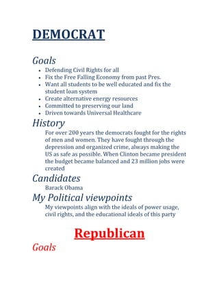 DEMOCRAT
Goals
  Defending Civil Rights for all
  Fix the Free Falling Economy from past Pres.
  Want all students to be well educated and fix the
  student loan system
  Create alternative energy resources
  Committed to preserving our land
  Driven towards Universal Healthcare
History
  For over 200 years the democrats fought for the rights
  of men and women. They have fought through the
  depression and organized crime, always making the
  US as safe as possible. When Clinton became president
  the budget became balanced and 23 million jobs were
  created
Candidates
  Barack Obama
My Political viewpoints
  My viewpoints align with the ideals of power usage,
  civil rights, and the educational ideals of this party


             Republican
Goals
 