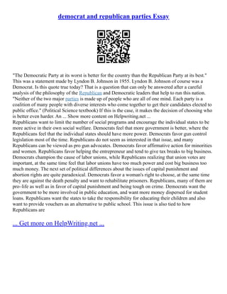 democrat and republican parties Essay
"The Democratic Party at its worst is better for the country than the Republican Party at its best."
This was a statement made by Lyndon B. Johnson in 1955. Lyndon B. Johnson of course was a
Democrat. Is this quote true today? That is a question that can only be answered after a careful
analysis of the philosophy of the Republican and Democratic leaders that help to run this nation.
"Neither of the two major parties is made up of people who are all of one mind. Each party is a
coalition of many people with diverse interests who come together to get their candidates elected to
public office." (Political Science textbook) If this is the case, it makes the decision of choosing who
is better even harder. An ... Show more content on Helpwriting.net ...
Republicans want to limit the number of social programs and encourage the individual states to be
more active in their own social welfare. Democrats feel that more government is better, where the
Republicans feel that the individual states should have more power. Democrats favor gun control
legislation most of the time. Republicans do not seem as interested in that issue, and many
Republicans can be viewed as pro gun advocates. Democrats favor affirmative action for minorities
and women. Republicans favor helping the entrepreneur and tend to give tax breaks to big business.
Democrats champion the cause of labor unions, while Republicans realizing that union votes are
important, at the same time feel that labor unions have too much power and cost big business too
much money. The next set of political differences about the issues of capital punishment and
abortion rights are quite paradoxical. Democrats favor a woman's right to choose, at the same time
they are against the death penalty and want to rehabilitate prisoners. Republicans, many of them are
pro–life as well as in favor of capital punishment and being tough on crime. Democrats want the
government to be more involved in public education, and want more money dispersed for student
loans. Republicans want the states to take the responsibility for educating their children and also
want to provide vouchers as an alternative to public school. This issue is also tied to how
Republicans are
... Get more on HelpWriting.net ...
 
