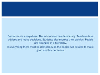 Democracy is everywhere. The school also has democracy. Teachers take
advises and make decisions. Students also express their opinion. People
are arranged in a hierarchy.
In everything there must be democracy so the people will be able to make
good and fair decisions.
 