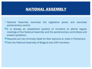  National Assembly exercises the legislative power and exercises
parliamentary control.
It is already an established practice of ministers to attend regular
meetings of the National Assembly and the parliamentary committees and
answer questions.
Deputies are not criminally liable for their opinions or votes in Parliament.
Now the National Assembly of Bulgaria has 240 members.
NATIONAL ASSEMBLY
 