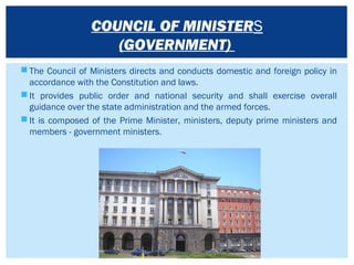  The Council of Ministers directs and conducts domestic and foreign policy in
accordance with the Constitution and laws.
 It provides public order and national security and shall exercise overall
guidance over the state administration and the armed forces.
 It is composed of the Prime Minister, ministers, deputy prime ministers and
members - government ministers.
COUNCIL OF MINISTERS
(GOVERNMENT)
 