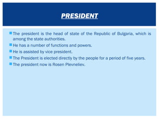The president is the head of state of the Republic of Bulgaria, which is
among the state authorities.
He has a number of functions and powers.
He is assisted by vice president.
The President is elected directly by the people for a period of five years.
The president now is Rosen Plevneliev.
PRESIDENT
 