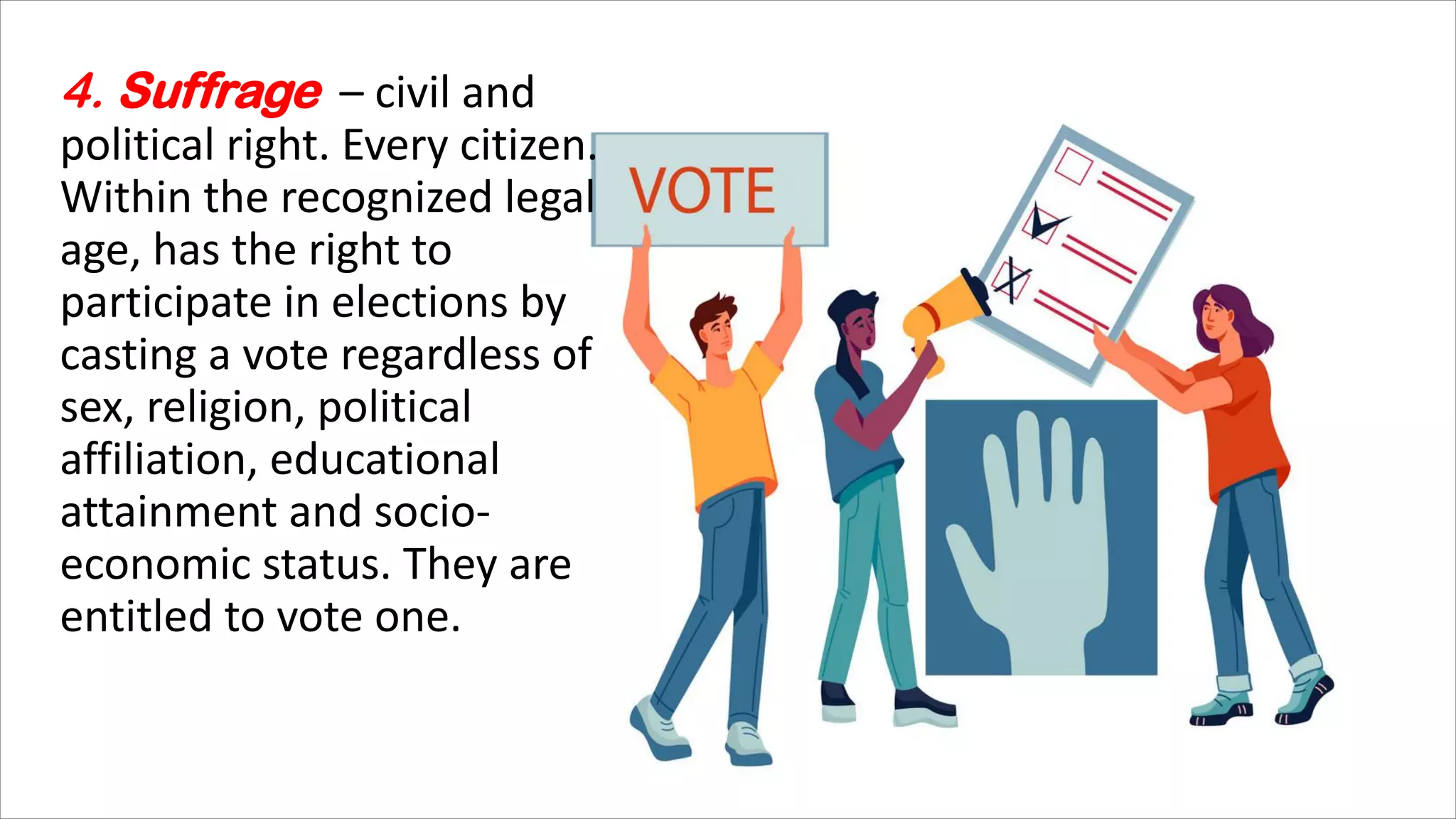 4. Suffrage – civil and
political right. Every citizen.
Within the recognized legal
age, has the right to
participate in elections by
casting a vote regardless of
sex, religion, political
affiliation, educational
attainment and socio-
economic status. They are
entitled to vote one.
 