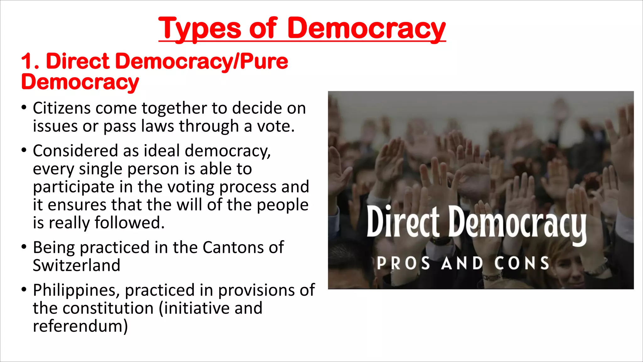 Types of Democracy
1. Direct Democracy/Pure
Democracy
• Citizens come together to decide on
issues or pass laws through a vote.
• Considered as ideal democracy,
every single person is able to
participate in the voting process and
it ensures that the will of the people
is really followed.
• Being practiced in the Cantons of
Switzerland
• Philippines, practiced in provisions of
the constitution (initiative and
referendum)
 