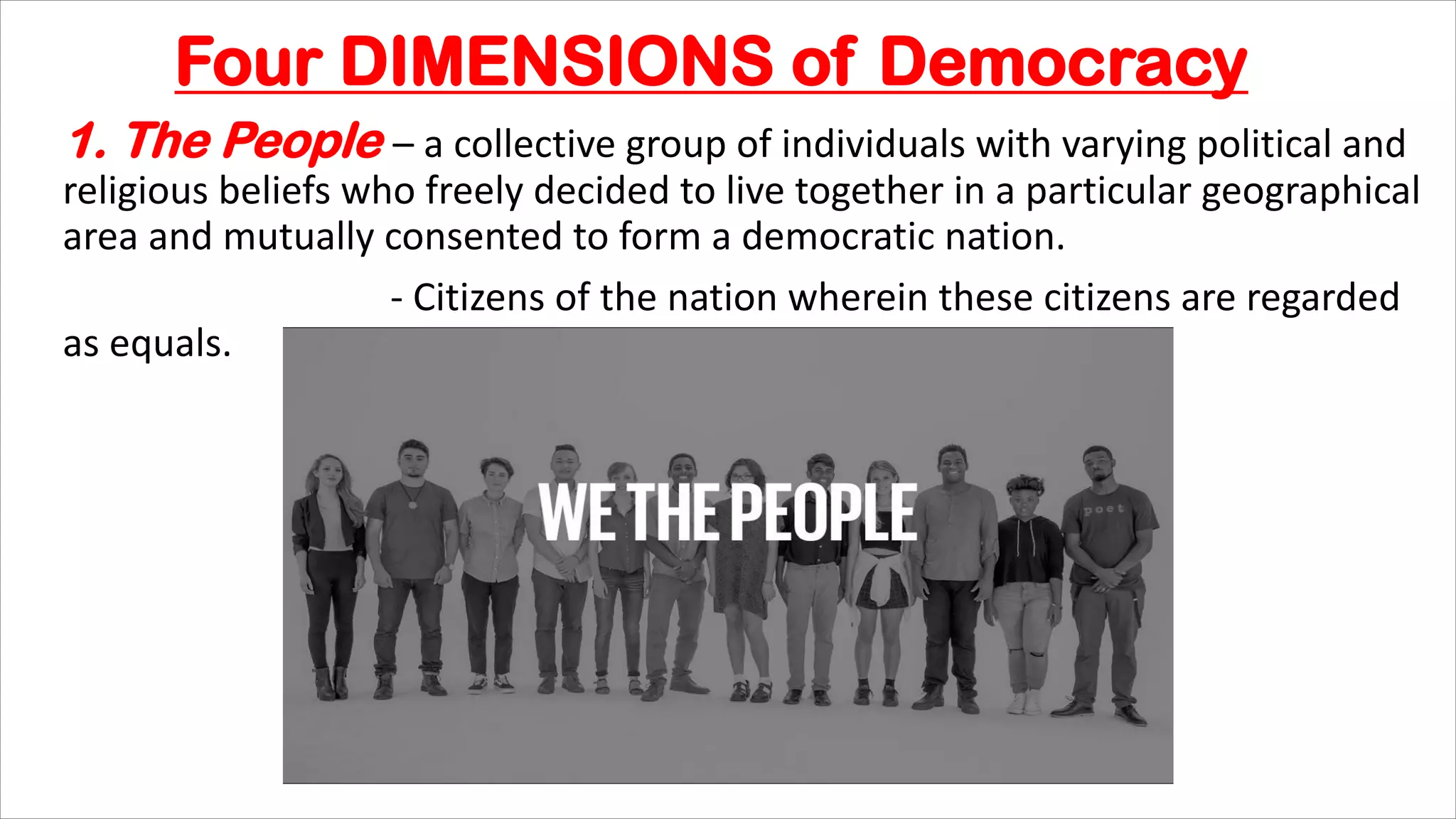 Four DIMENSIONS of Democracy
1. The People – a collective group of individuals with varying political and
religious beliefs who freely decided to live together in a particular geographical
area and mutually consented to form a democratic nation.
- Citizens of the nation wherein these citizens are regarded
as equals.
 