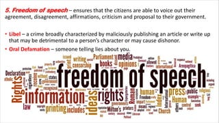 5. Freedom of speech – ensures that the citizens are able to voice out their
agreement, disagreement, affirmations, criticism and proposal to their government.
• Libel – a crime broadly characterized by maliciously publishing an article or write up
that may be detrimental to a person’s character or may cause dishonor.
• Oral Defamation – someone telling lies about you.
 