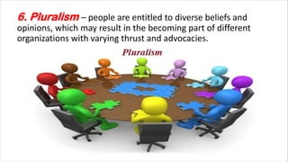 6. Pluralism – people are entitled to diverse beliefs and
opinions, which may result in the becoming part of different
organizations with varying thrust and advocacies.
 