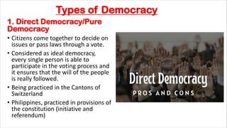 Types of Democracy
1. Direct Democracy/Pure
Democracy
• Citizens come together to decide on
issues or pass laws through a vote.
• Considered as ideal democracy,
every single person is able to
participate in the voting process and
it ensures that the will of the people
is really followed.
• Being practiced in the Cantons of
Switzerland
• Philippines, practiced in provisions of
the constitution (initiative and
referendum)
 