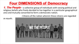 Four DIMENSIONS of Democracy
1. The People – a collective group of individuals with varying political and
religious beliefs who freely decided to live together in a particular geographical
area and mutually consented to form a democratic nation.
- Citizens of the nation wherein these citizens are regarded
as equals.
 