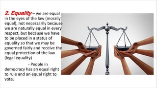 2. Equality – we are equal
in the eyes of the law (morally
equal), not necessarily because
we are naturally equal in every
respect, but because we have
to be placed in a status of
equality so that we may be
governed fairly and receive the
equal protection of the law
(legal equality)
- People in
democracy has an equal right
to rule and an equal right to
vote.
 